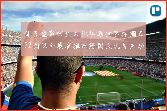 体育盛事衍生文化热潮世界杯期间32国联合展演推动跨国交流与互动