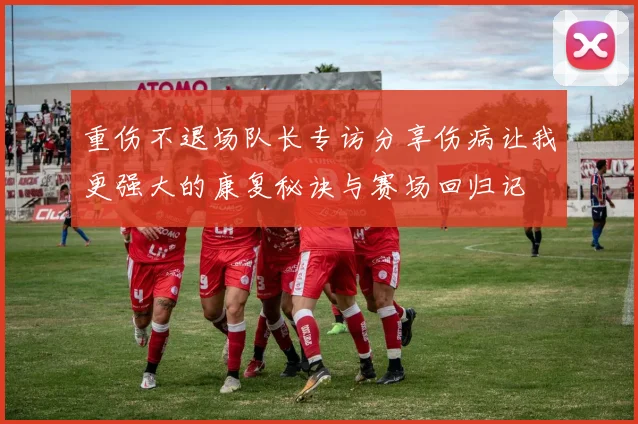 重伤不退场队长专访分享伤病让我更强大的康复秘诀与赛场回归记